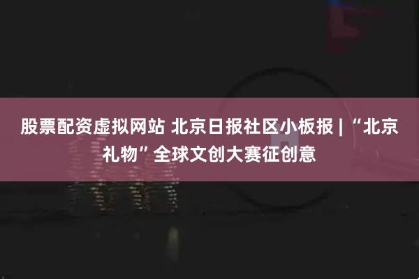 股票配资虚拟网站 北京日报社区小板报 | “北京礼物”全球文创大赛征创意