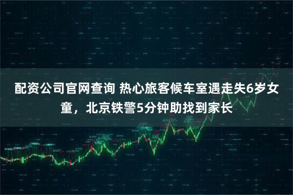 配资公司官网查询 热心旅客候车室遇走失6岁女童，北京铁警5分钟助找到家长
