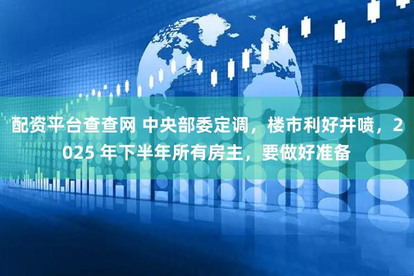 配资平台查查网 中央部委定调，楼市利好井喷，2025 年下半年所有房主，要做好准备