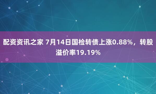 配资资讯之家 7月14日国检转债上涨0.88%，转股溢价率19.19%