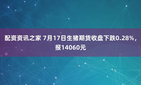配资资讯之家 7月17日生猪期货收盘下跌0.28%，报14060元