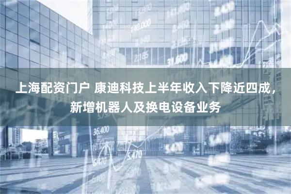 上海配资门户 康迪科技上半年收入下降近四成，新增机器人及换电设备业务