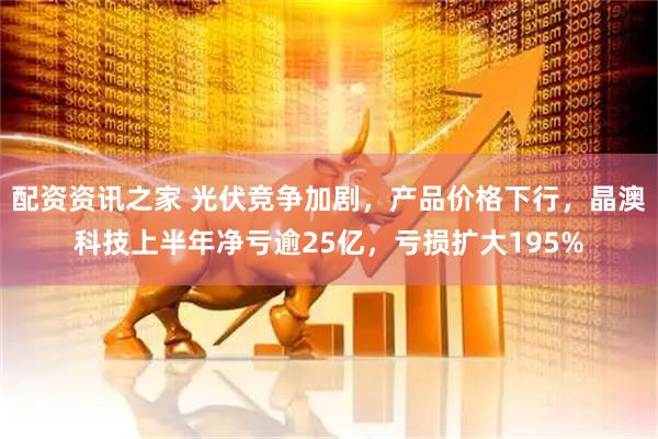 配资资讯之家 光伏竞争加剧，产品价格下行，晶澳科技上半年净亏逾25亿，亏损扩大195%