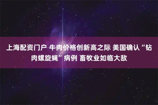 上海配资门户 牛肉价格创新高之际 美国确认“钻肉螺旋蝇”病例 畜牧业如临大敌