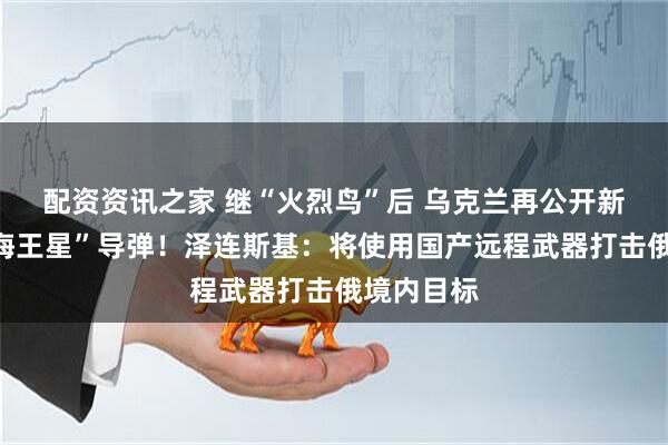 配资资讯之家 继“火烈鸟”后 乌克兰再公开新型远程“海王星”导弹！泽连斯基：将使用国产远程武器打击俄境内目标