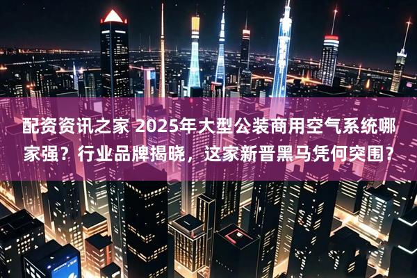 配资资讯之家 2025年大型公装商用空气系统哪家强？行业品牌揭晓，这家新晋黑马凭何突围？