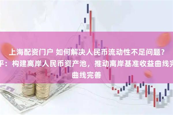 上海配资门户 如何解决人民币流动性不足问题？连平：构建离岸人民币资产池，推动离岸基准收益曲线完善