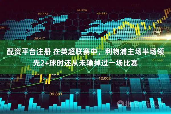 配资平台注册 在英超联赛中，利物浦主场半场领先2+球时还从未输掉过一场比赛