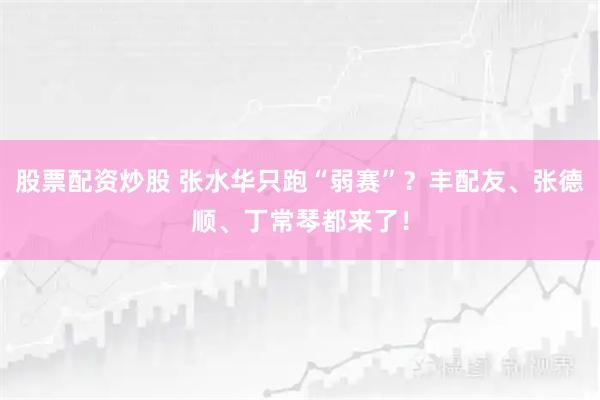 股票配资炒股 张水华只跑“弱赛”？丰配友、张德顺、丁常琴都来了！
