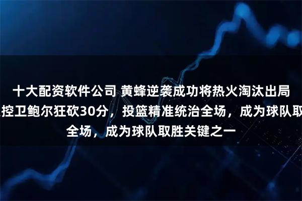 十大配资软件公司 黄蜂逆袭成功将热火淘汰出局，24岁首发控卫鲍尔狂砍30分，投篮精准统治全场，成为球队取胜关键之一