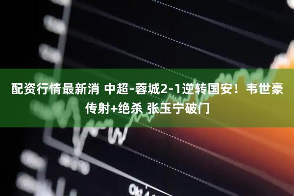 配资行情最新消 中超-蓉城2-1逆转国安！韦世豪传射+绝杀 张玉宁破门