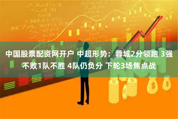 中国股票配资网开户 中超形势：蓉城2分领跑 3强不败1队不胜 4队仍负分 下轮3场焦点战
