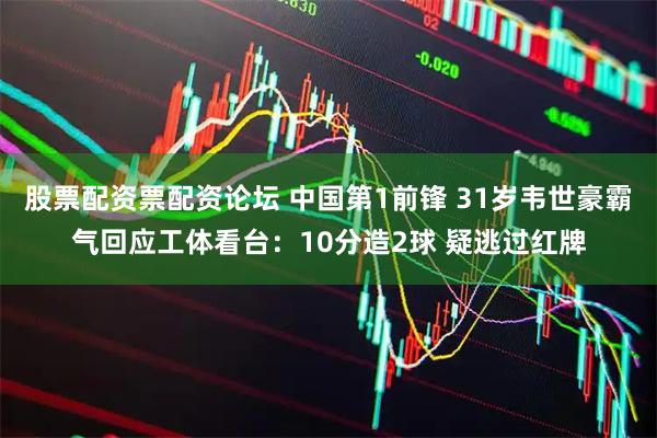 股票配资票配资论坛 中国第1前锋 31岁韦世豪霸气回应工体看台：10分造2球 疑逃过红牌